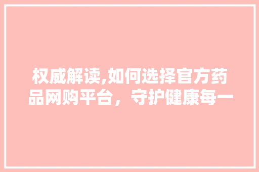 权威解读,如何选择官方药品网购平台，守护健康每一天
