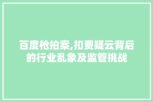 百度枪拍案,扣费疑云背后的行业乱象及监管挑战