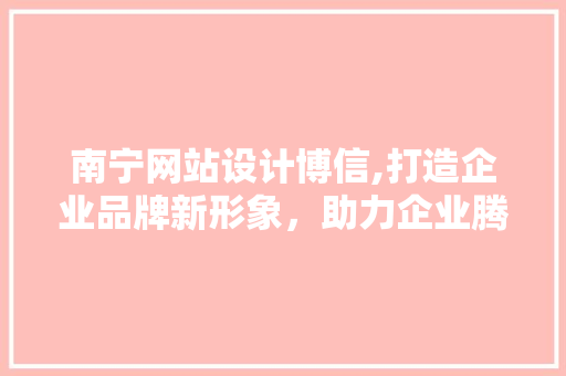 南宁网站设计博信,打造企业品牌新形象，助力企业腾飞 南宁网站设计博信,打造企业品牌新形象，助力企业腾飞 搜狗SEO