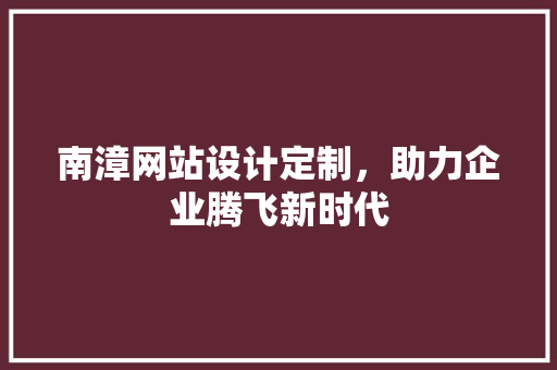 南漳网站设计定制，助力企业腾飞新时代 南漳网站设计定制，助力企业腾飞新时代 百度SEO
