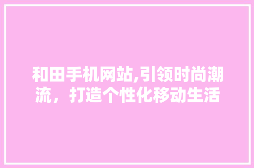 和田手机网站,引领时尚潮流，打造个性化移动生活