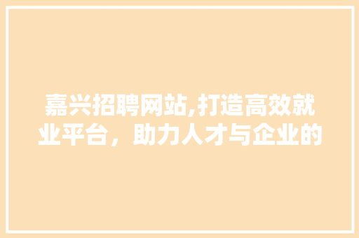 嘉兴招聘网站,打造高效就业平台，助力人才与企业的共赢未来 嘉兴招聘网站,打造高效就业平台，助力人才与企业的共赢未来 百度SEO