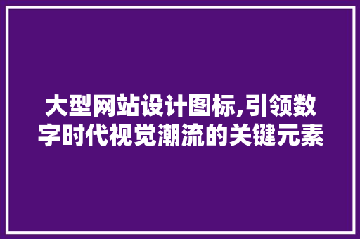 大型网站设计图标,引领数字时代视觉潮流的关键元素 大型网站设计图标,引领数字时代视觉潮流的关键元素 搜狗SEO
