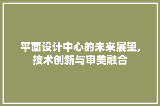 平面设计中心的未来展望,技术创新与审美融合 平面设计中心的未来展望,技术创新与审美融合 百度SEO