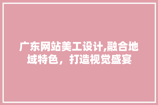 广东网站美工设计,融合地域特色，打造视觉盛宴 广东网站美工设计,融合地域特色，打造视觉盛宴 必应SEO