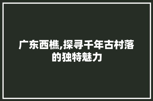 广东西樵,探寻千年古村落的独特魅力 广东西樵,探寻千年古村落的独特魅力 百度SEO