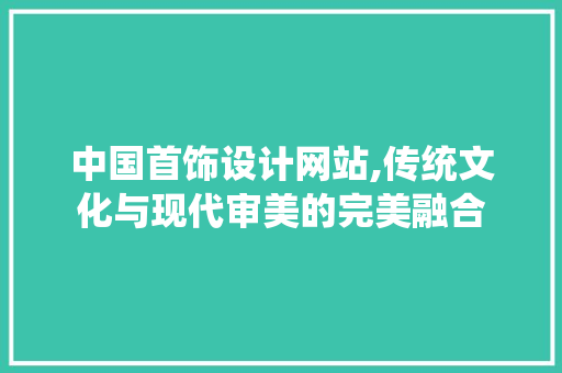 中国首饰设计网站,传统文化与现代审美的完美融合