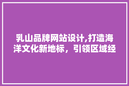 乳山品牌网站设计,打造海洋文化新地标，引领区域经济发展新篇章 乳山品牌网站设计,打造海洋文化新地标，引领区域经济发展新篇章 神马SEO
