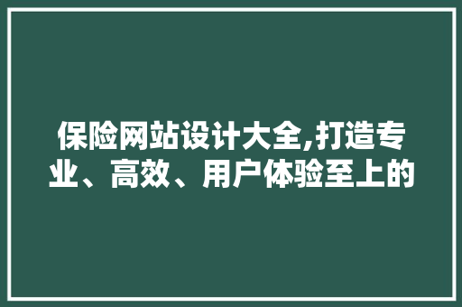 保险网站设计大全,打造专业、高效、用户体验至上的在线服务平台