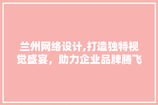 兰州网络设计,打造独特视觉盛宴，助力企业品牌腾飞 兰州网络设计,打造独特视觉盛宴，助力企业品牌腾飞 搜狗SEO