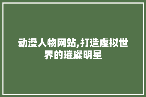动漫人物网站,打造虚拟世界的璀璨明星 动漫人物网站,打造虚拟世界的璀璨明星 必应SEO
