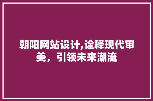朝阳网站设计,诠释现代审美，引领未来潮流