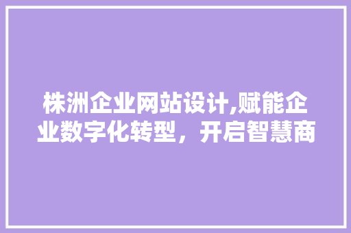 株洲企业网站设计,赋能企业数字化转型，开启智慧商业新时代