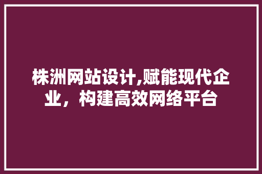 株洲网站设计,赋能现代企业，构建高效网络平台