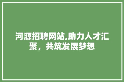 河源招聘网站,助力人才汇聚，共筑发展梦想 河源招聘网站,助力人才汇聚，共筑发展梦想 必应SEO