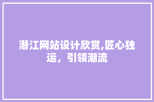 潜江网站设计欣赏,匠心独运，引领潮流
