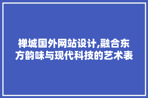 禅城国外网站设计,融合东方韵味与现代科技的艺术表达