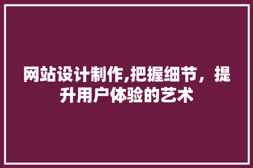 网站设计制作,把握细节，提升用户体验的艺术