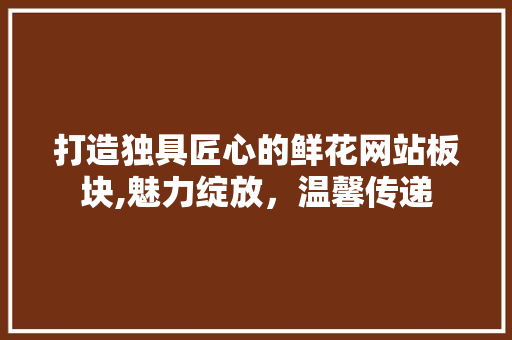 打造独具匠心的鲜花网站板块,魅力绽放，温馨传递