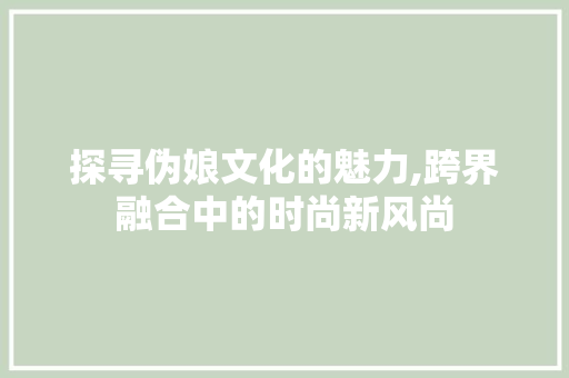 探寻伪娘文化的魅力,跨界融合中的时尚新风尚 探寻伪娘文化的魅力,跨界融合中的时尚新风尚 必应SEO