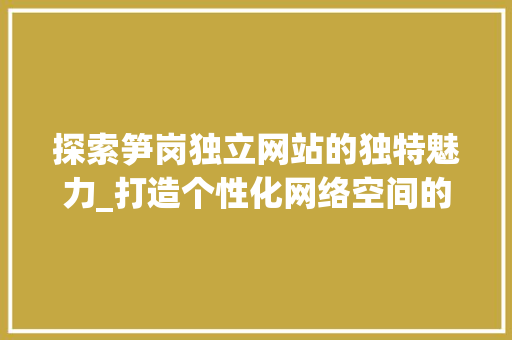 探索笋岗独立网站的独特魅力_打造个性化网络空间的新标杆