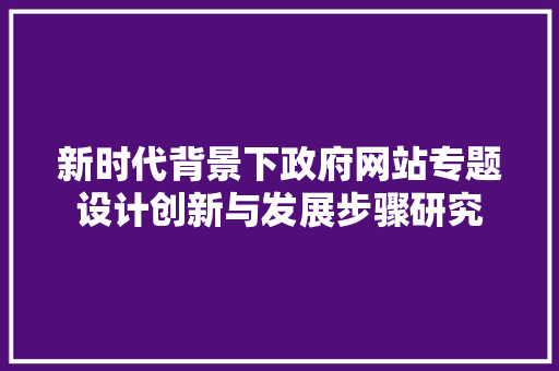 新时代背景下政府网站专题设计创新与发展步骤研究