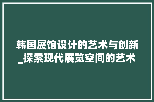 韩国展馆设计的艺术与创新_探索现代展览空间的艺术魅力 韩国展馆设计的艺术与创新_探索现代展览空间的艺术魅力 GoogleSEO