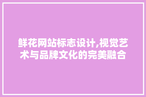 鲜花网站标志设计,视觉艺术与品牌文化的完美融合