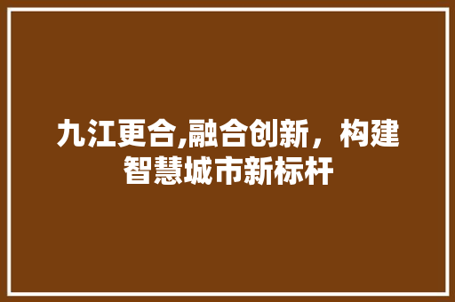 九江更合,融合创新，构建智慧城市新标杆