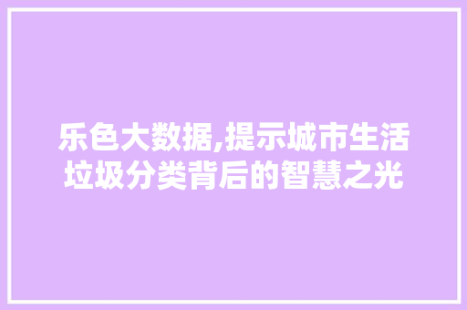 乐色大数据,提示城市生活垃圾分类背后的智慧之光 搜狗SEO