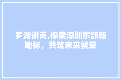 罗湖谢岗,探索深圳东部新地标，共筑未来繁荣