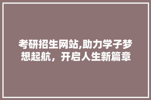 考研招生网站,助力学子梦想起航，开启人生新篇章
