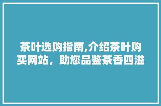 茶叶选购指南,介绍茶叶购买网站，助您品鉴茶香四溢的时光 茶叶选购指南,介绍茶叶购买网站，助您品鉴茶香四溢的时光 百度SEO