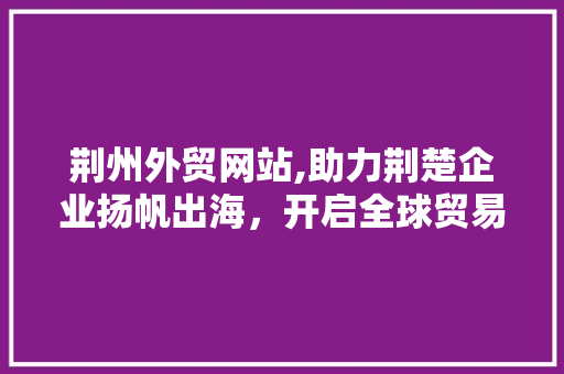 荆州外贸网站,助力荆楚企业扬帆出海，开启全球贸易新篇章 荆州外贸网站,助力荆楚企业扬帆出海，开启全球贸易新篇章 神马SEO