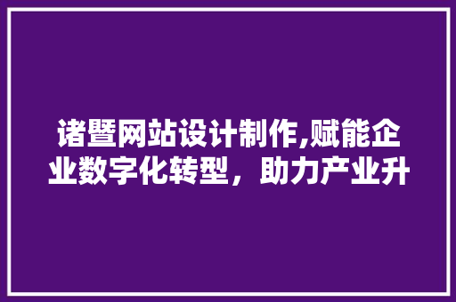 诸暨网站设计制作,赋能企业数字化转型，助力产业升级
