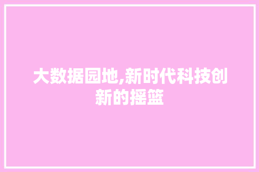 大数据园地,新时代科技创新的摇篮 大数据园地,新时代科技创新的摇篮