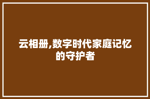 云相册,数字时代家庭记忆的守护者