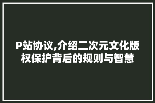 P站协议,介绍二次元文化版权保护背后的规则与智慧 百度SEO