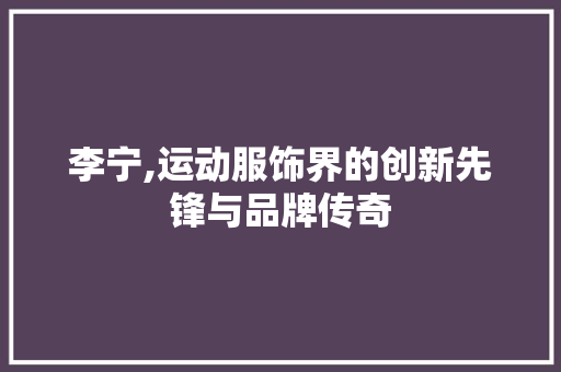 李宁,运动服饰界的创新先锋与品牌传奇 搜狗SEO