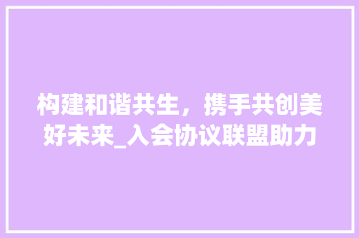 构建和谐共生，携手共创美好未来_入会协议联盟助力新时代发展