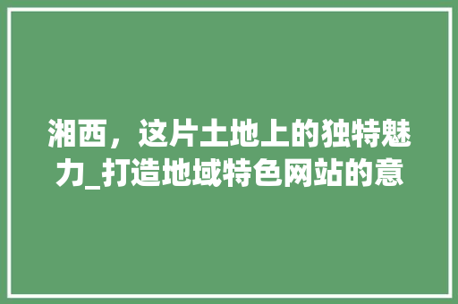 湘西，这片土地上的独特魅力_打造地域特色网站的意义与步骤