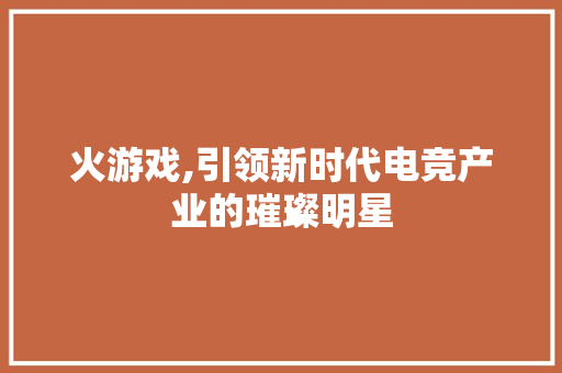 火游戏,引领新时代电竞产业的璀璨明星 GoogleSEO
