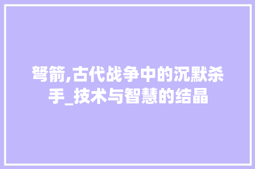 弩箭,古代战争中的沉默杀手_技术与智慧的结晶