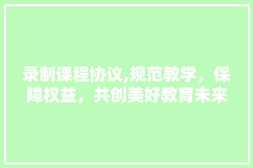 录制课程协议,规范教学，保障权益，共创美好教育未来 搜狗SEO