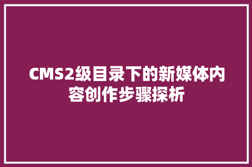 CMS2级目录下的新媒体内容创作步骤探析