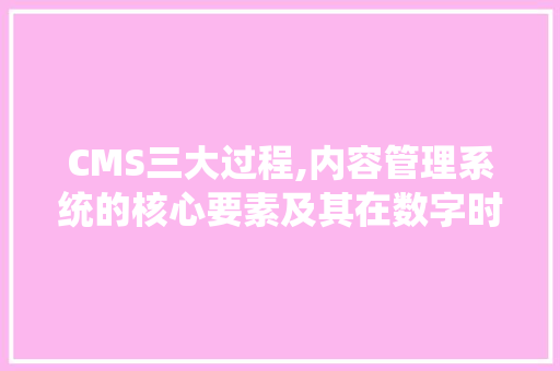 CMS三大过程,内容管理系统的核心要素及其在数字时代的重要性 搜狗SEO