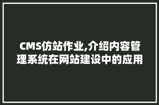 CMS仿站作业,介绍内容管理系统在网站建设中的应用与优势