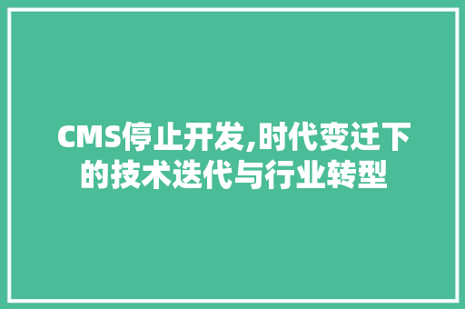 CMS停止开发,时代变迁下的技术迭代与行业转型