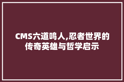 CMS六道鸣人,忍者世界的传奇英雄与哲学启示