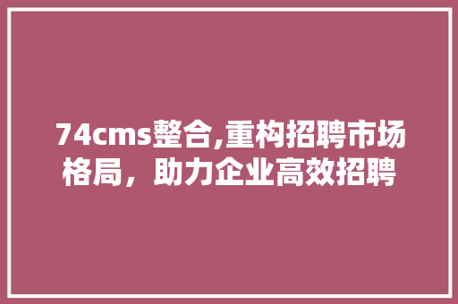 74cms整合,重构招聘市场格局，助力企业高效招聘
